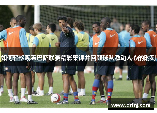 如何轻松观看巴萨联赛精彩集锦并回顾球队激动人心的时刻