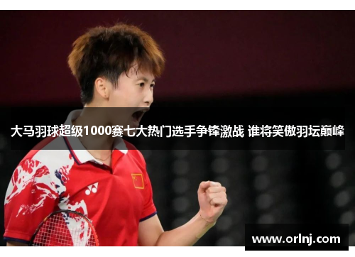 大马羽球超级1000赛七大热门选手争锋激战 谁将笑傲羽坛巅峰