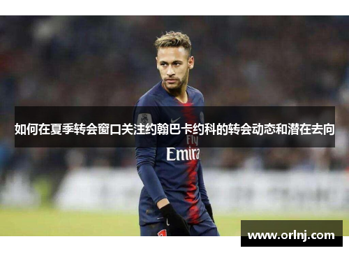 如何在夏季转会窗口关注约翰巴卡约科的转会动态和潜在去向