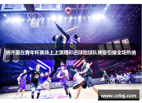 纳齐里在青年杯赛场上上演精彩进球助球队晋级引爆全场热情