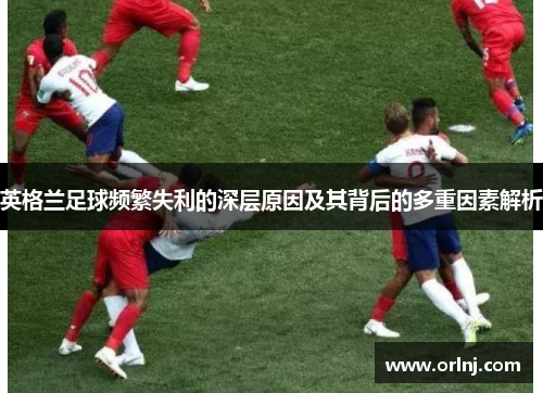 英格兰足球频繁失利的深层原因及其背后的多重因素解析