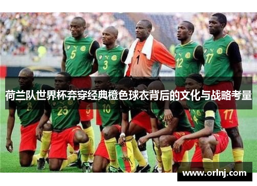 荷兰队世界杯弃穿经典橙色球衣背后的文化与战略考量