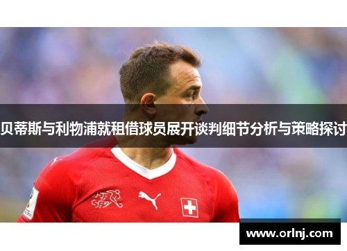 贝蒂斯与利物浦就租借球员展开谈判细节分析与策略探讨 贝蒂斯与利物浦就租借球员展开谈判细节分析与策略探讨